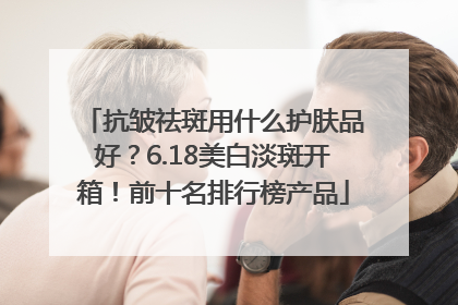 抗皱祛斑用什么护肤品好？6.18美白淡斑开箱！前十名排行榜产品
