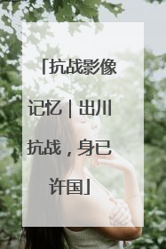 抗战影像记忆｜出川抗战，身已许国