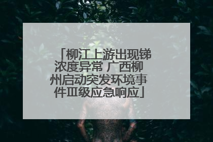 柳江上游出现锑浓度异常 广西柳州启动突发环境事件Ⅲ级应急响应