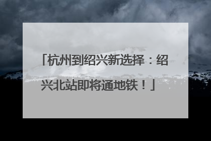 杭州到绍兴新选择：绍兴北站即将通地铁！