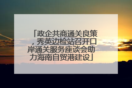 政企共商通关良策，秀英边检站召开口岸通关服务座谈会助力海南自贸港建设