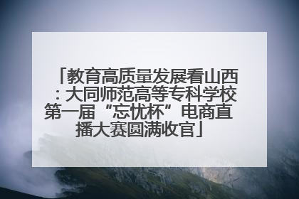 教育高质量发展看山西：大同师范高等专科学校第一届“忘忧杯”电商直播大赛圆满收官