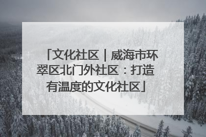 文化社区｜威海市环翠区北门外社区：打造有温度的文化社区