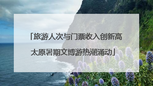 旅游人次与门票收入创新高 太原暑期文博游热潮涌动
