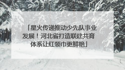 星火传递推动少先队事业发展！河北省打造联建共育体系让红领巾更鲜艳