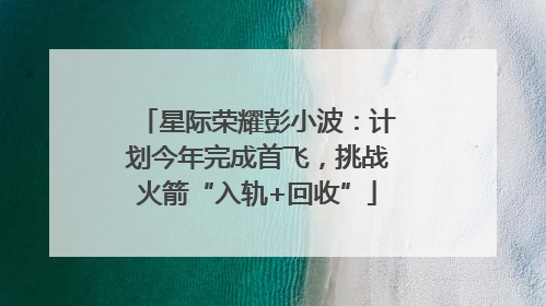 星际荣耀彭小波：计划今年完成首飞，挑战火箭“入轨+回收”