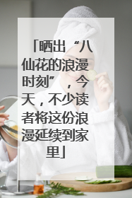晒出“八仙花的浪漫时刻”，今天，不少读者将这份浪漫延续到家里