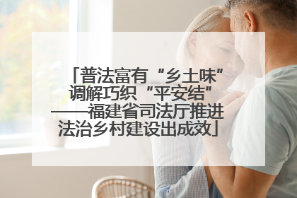 普法富有“乡土味” 调解巧织“平安结”——福建省司法厅推进法治乡村建设出成效