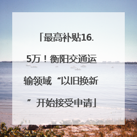 最高补贴16.5万！衡阳交通运输领域“以旧换新”开始接受申请
