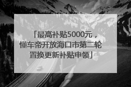 最高补贴5000元，懂车帝开放海口市第二轮置换更新补贴申领