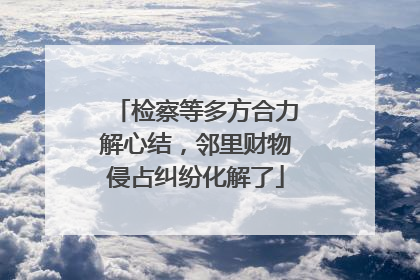检察等多方合力解心结，邻里财物侵占纠纷化解了