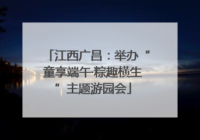 江西广昌：举办“童享端午·粽趣横生”主题游园会