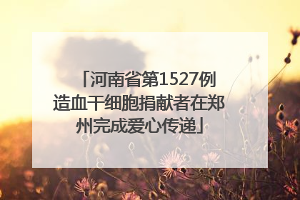 河南省第1527例造血干细胞捐献者在郑州完成爱心传递