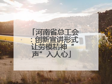 河南省总工会：创新宣讲形式 让劳模精神“声”入人心