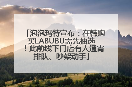 泡泡玛特宣布：在韩购买LABUBU需先抽选！此前线下门店有人通宵排队、吵架动手