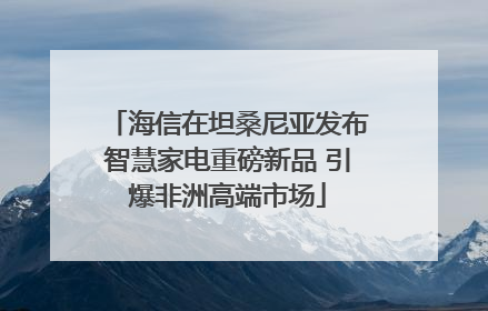 海信在坦桑尼亚发布智慧家电重磅新品 引爆非洲高端市场