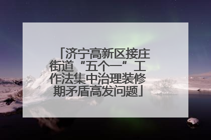 济宁高新区接庄街道“五个一”工作法集中治理装修期矛盾高发问题