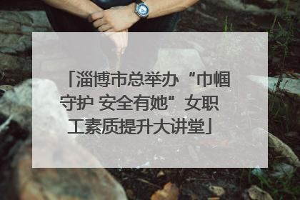 淄博市总举办“巾帼守护 安全有她”女职工素质提升大讲堂