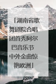 湖南省歌舞剧院合唱团首秀阿尔巴音乐节 中外金曲惊艳欧洲