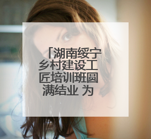 湖南绥宁乡村建设工匠培训班圆满结业 为乡村振兴注入新动力