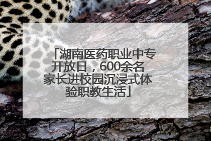 湖南医药职业中专开放日，600余名家长进校园沉浸式体验职教生活