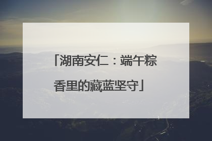 湖南安仁：端午粽香里的藏蓝坚守