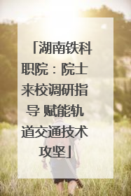 湖南铁科职院：院士来校调研指导 赋能轨道交通技术攻坚