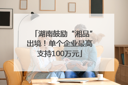 湖南鼓励“湘品”出境！单个企业最高支持100万元