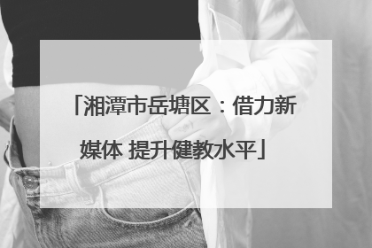 湘潭市岳塘区：借力新媒体 提升健教水平