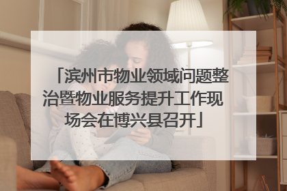 滨州市物业领域问题整治暨物业服务提升工作现场会在博兴县召开