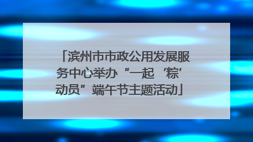 滨州市市政公用发展服务中心举办“一起‘粽’动员”端午节主题活动
