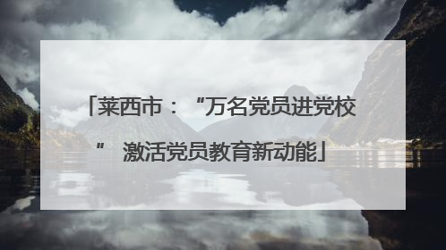 莱西市：“万名党员进党校” 激活党员教育新动能