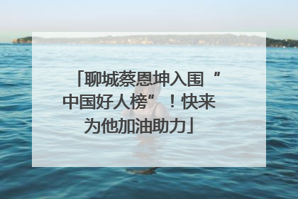 聊城蔡恩坤入围“中国好人榜”！快来为他加油助力