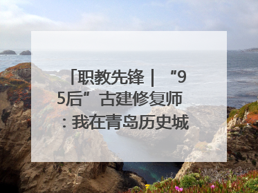 职教先锋｜“95后”古建修复师：我在青岛历史城区修古建