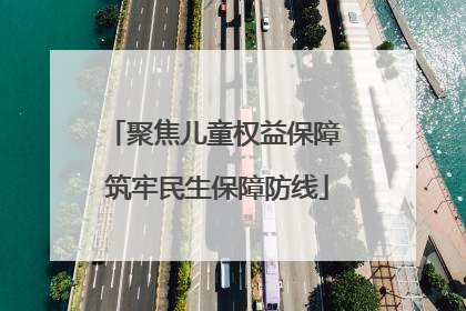 聚焦儿童权益保障 筑牢民生保障防线