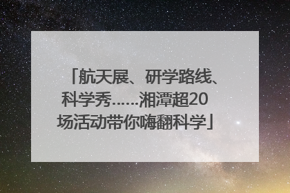 航天展、研学路线、科学秀……湘潭超20场活动带你嗨翻科学