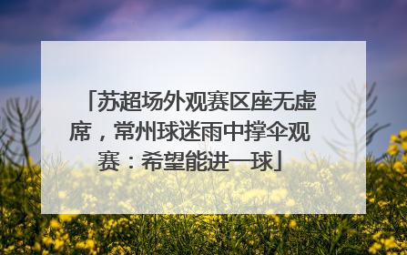 苏超场外观赛区座无虚席，常州球迷雨中撑伞观赛：希望能进一球