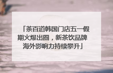 茶百道韩国门店五一假期火爆出圈，新茶饮品牌海外影响力持续攀升