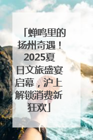 蝉鸣里的扬州奇遇！2025夏日文旅盛宴启幕，沪上解锁消费新狂欢