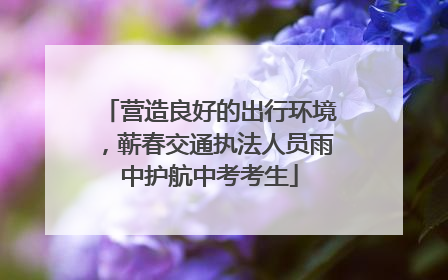 营造良好的出行环境，蕲春交通执法人员雨中护航中考考生