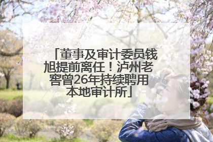 董事及审计委员钱旭提前离任！泸州老窖曾26年持续聘用本地审计所