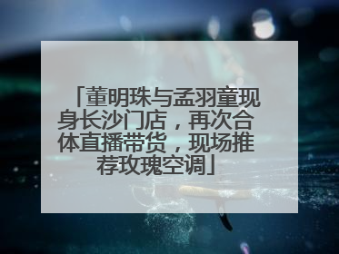 董明珠与孟羽童现身长沙门店，再次合体直播带货，现场推荐玫瑰空调