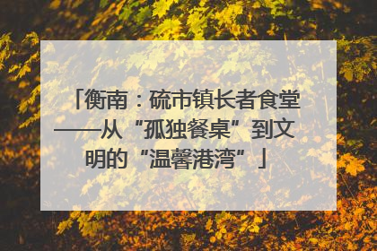 衡南：硫市镇长者食堂——从“孤独餐桌”到文明的“温馨港湾”