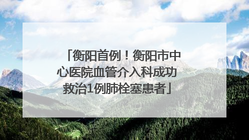 衡阳首例！衡阳市中心医院血管介入科成功救治1例肺栓塞患者