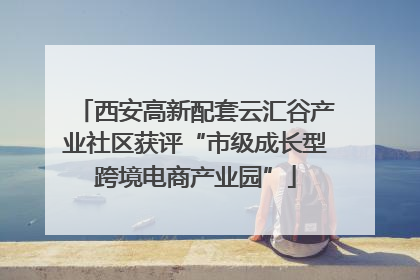 西安高新配套云汇谷产业社区获评“市级成长型跨境电商产业园”