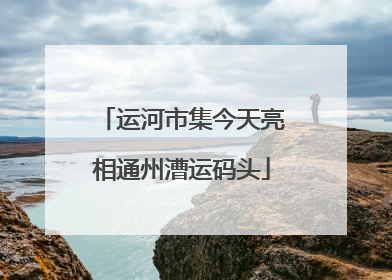 运河市集今天亮相通州漕运码头