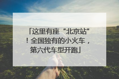 这里有座“北京站”！全国独有的小火车，第六代车型开跑