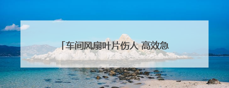 车间风扇叶片伤人 高效急救网络护佑工人转危为安