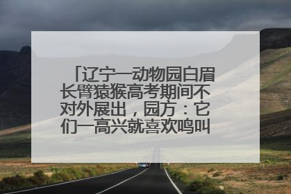 辽宁一动物园白眉长臂猿猴高考期间不对外展出，园方：它们一高兴就喜欢鸣叫，怕影响考试