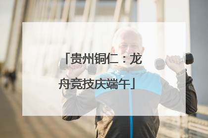 贵州铜仁：龙舟竞技庆端午
